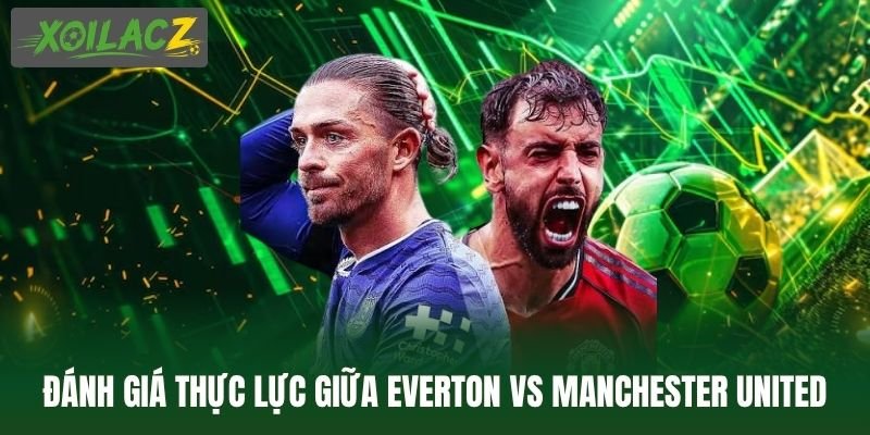 Đánh giá thực lực giữa Everton vs Manchester United